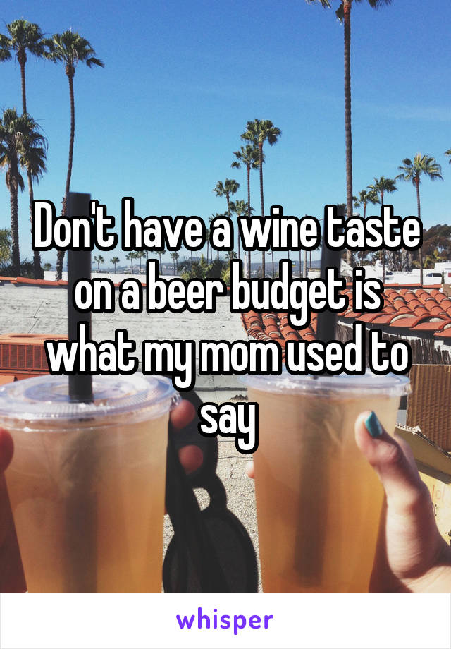 Don't have a wine taste on a beer budget is what my mom used to say