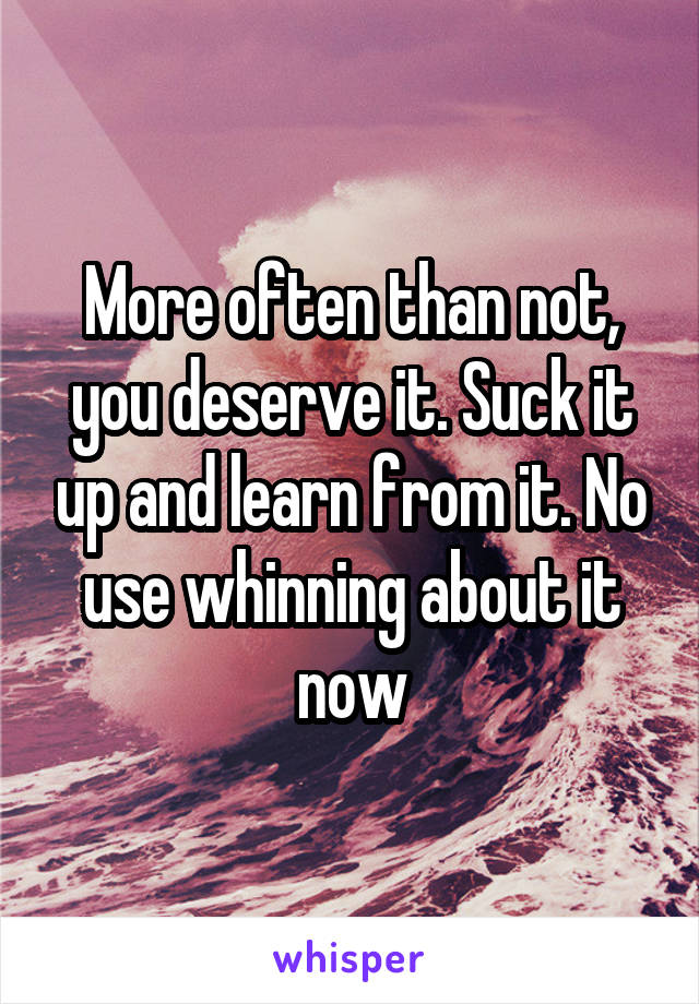 More often than not, you deserve it. Suck it up and learn from it. No use whinning about it now