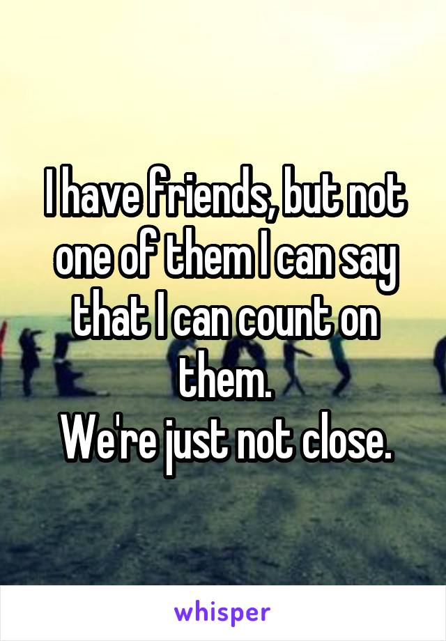 I have friends, but not one of them I can say that I can count on them.
We're just not close.