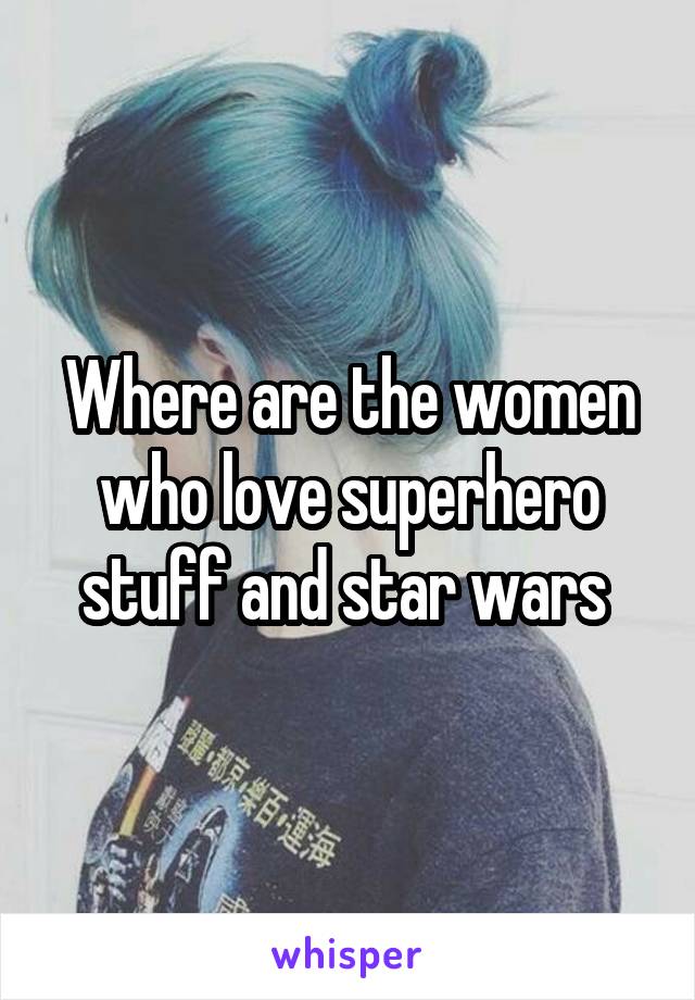 Where are the women who love superhero stuff and star wars 