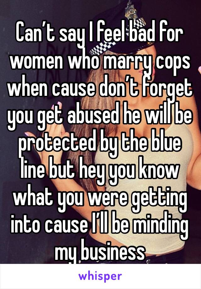Can’t say I feel bad for women who marry cops when cause don’t forget you get abused he will be protected by the blue line but hey you know what you were getting into cause I’ll be minding my business