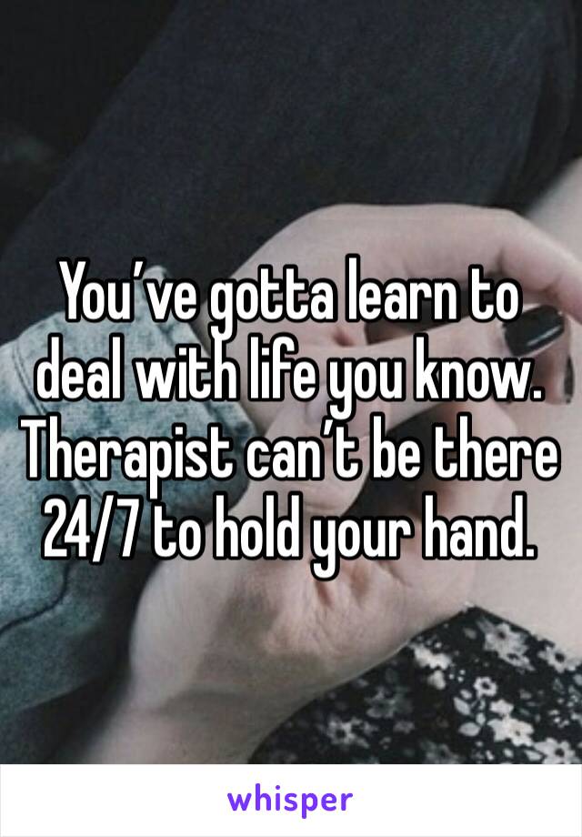 You’ve gotta learn to deal with life you know. Therapist can’t be there 24/7 to hold your hand. 