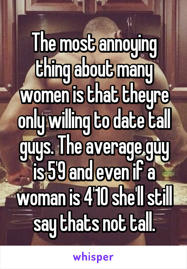 The most annoying thing about many women is that theyre only willing to date tall guys. The average guy is 5'9 and even if a woman is 4'10 she'll still say thats not tall.