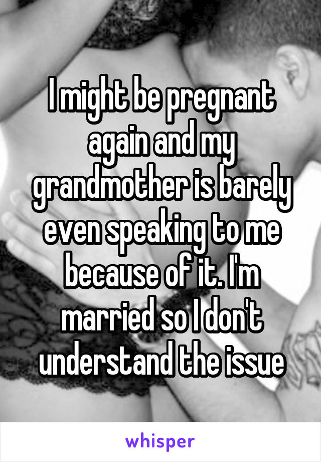 I might be pregnant again and my grandmother is barely even speaking to me because of it. I'm married so I don't understand the issue
