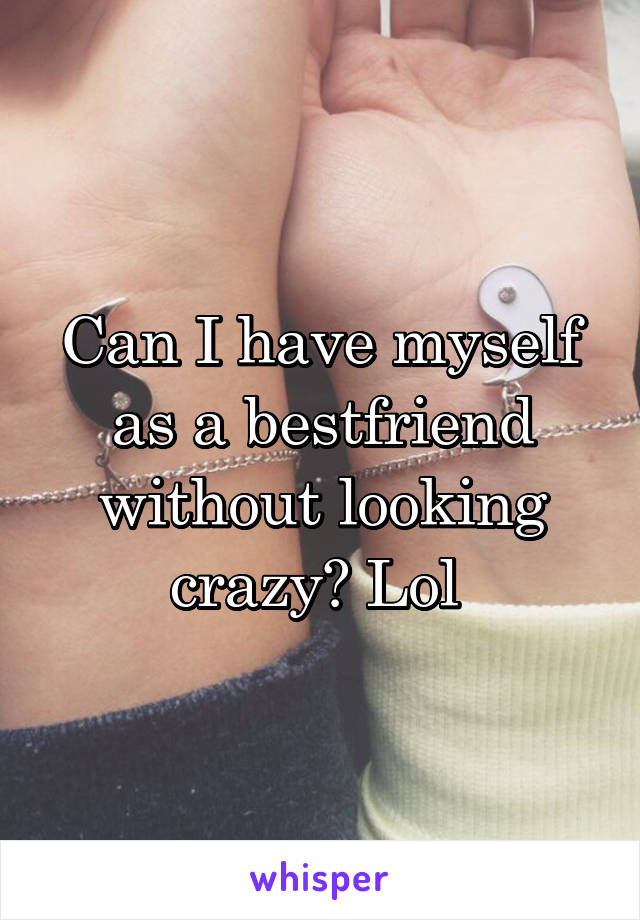 Can I have myself as a bestfriend without looking crazy? Lol 