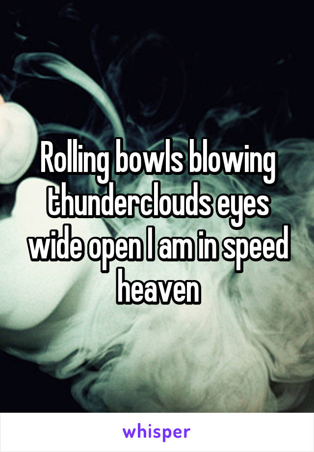 Rolling bowls blowing thunderclouds eyes wide open I am in speed heaven