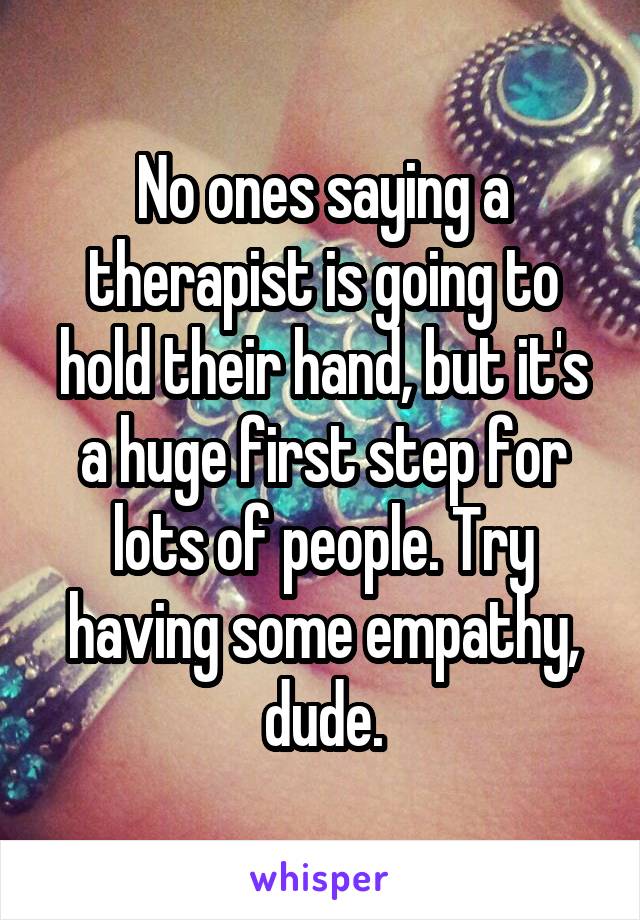 No ones saying a therapist is going to hold their hand, but it's a huge first step for lots of people. Try having some empathy, dude.