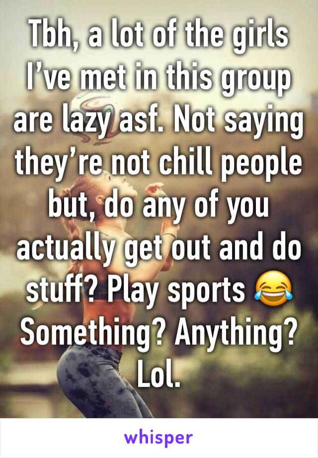 Tbh, a lot of the girls Iâ€™ve met in this group are lazy asf. Not saying theyâ€™re not chill people but, do any of you actually get out and do stuff? Play sports ðŸ˜‚ Something? Anything? Lol. 