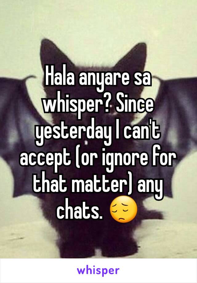 Hala anyare sa whisper? Since yesterday I can't accept (or ignore for that matter) any chats. ðŸ˜”