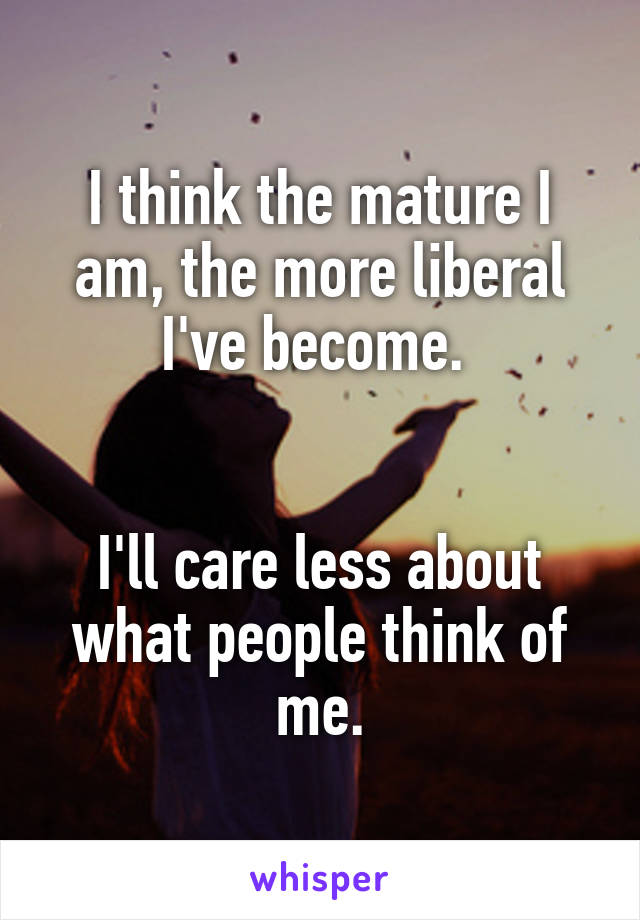 I think the mature I am, the more liberal I've become. 


I'll care less about what people think of me.
