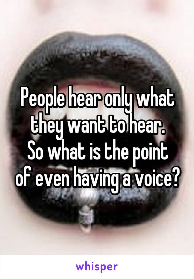 People hear only what they want to hear.
So what is the point of even having a voice?