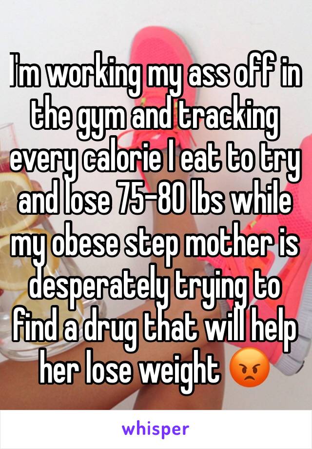 I'm working my ass off in the gym and tracking every calorie I eat to try and lose 75-80 lbs while my obese step mother is desperately trying to find a drug that will help her lose weight ðŸ˜¡