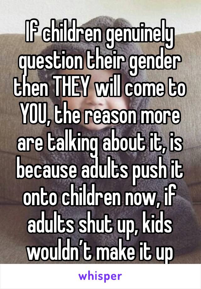 If children genuinely question their gender then THEY will come to YOU, the reason more are talking about it, is because adults push it onto children now, if adults shut up, kids wouldn’t make it up