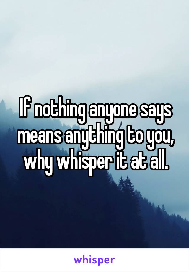 If nothing anyone says means anything to you, why whisper it at all.
