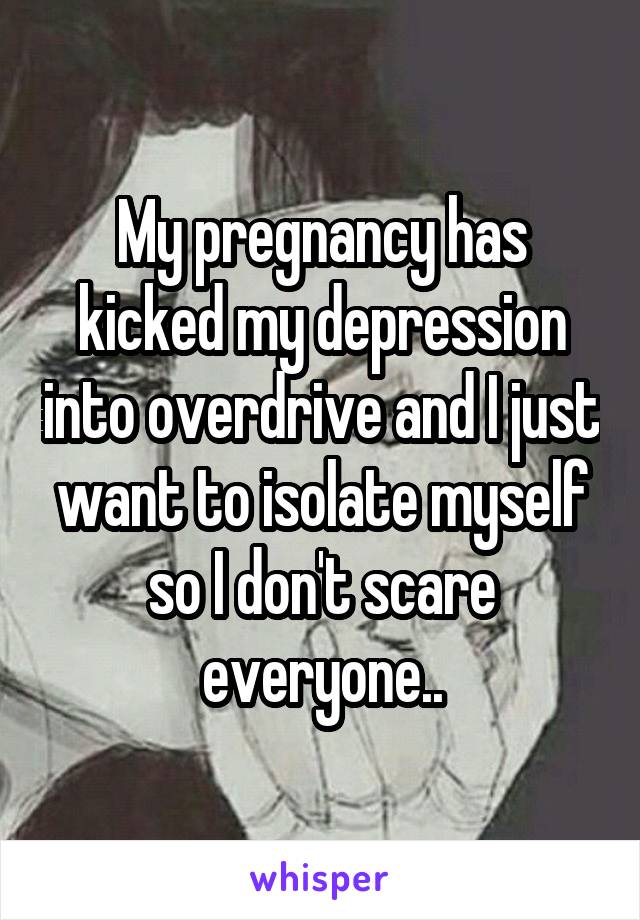 My pregnancy has kicked my depression into overdrive and I just want to isolate myself so I don't scare everyone..