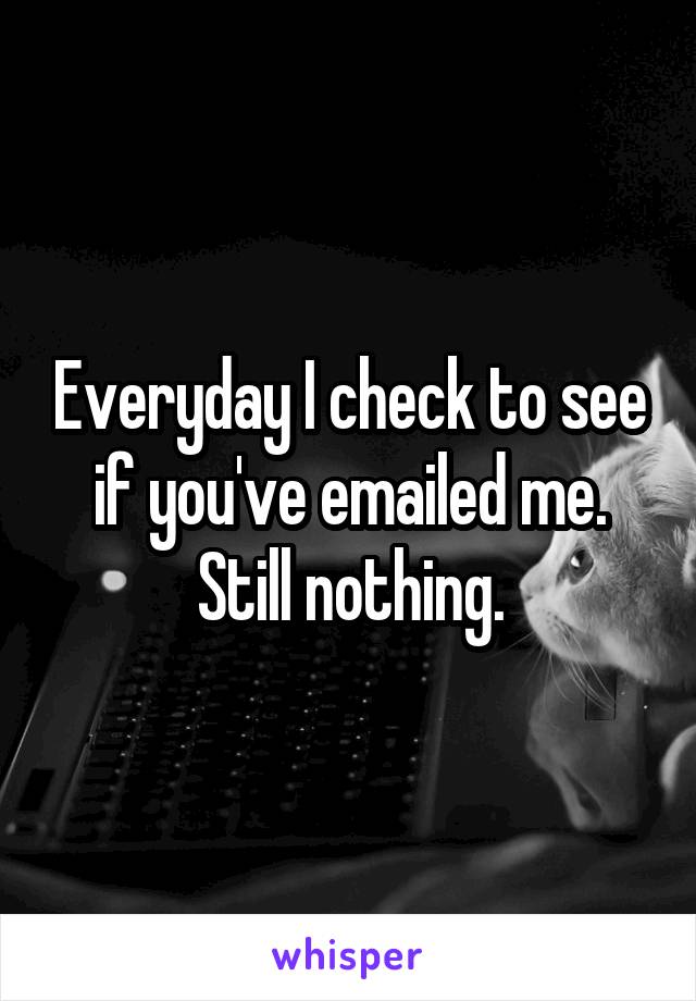 Everyday I check to see if you've emailed me.
Still nothing.