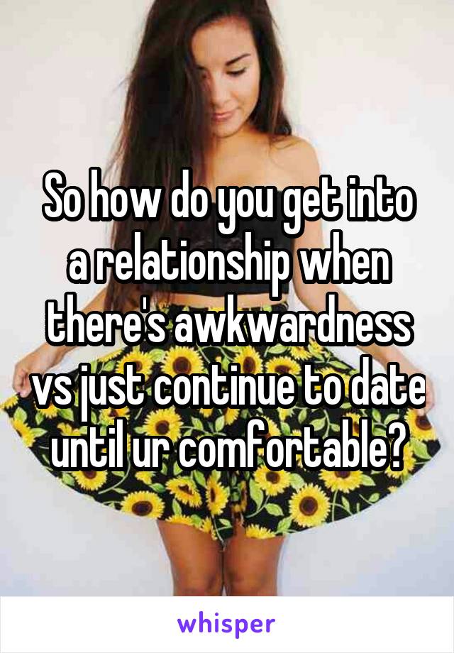 So how do you get into a relationship when there's awkwardness vs just continue to date until ur comfortable?