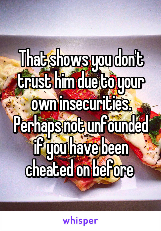 That shows you don't trust him due to your own insecurities. Perhaps not unfounded if you have been cheated on before 