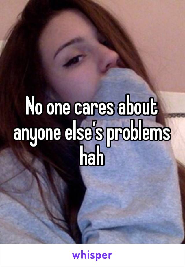 No one cares about anyone else’s problems hah