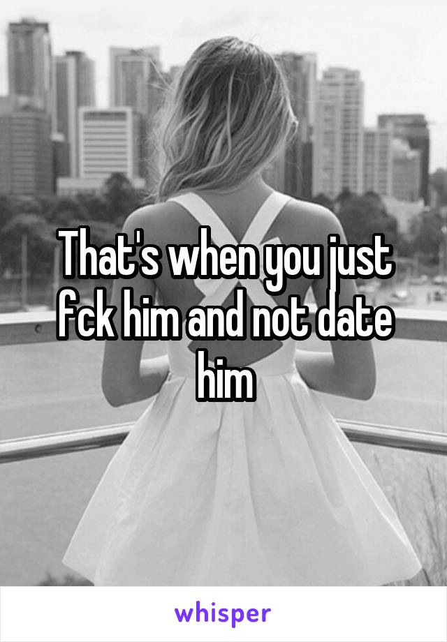 That's when you just fck him and not date him