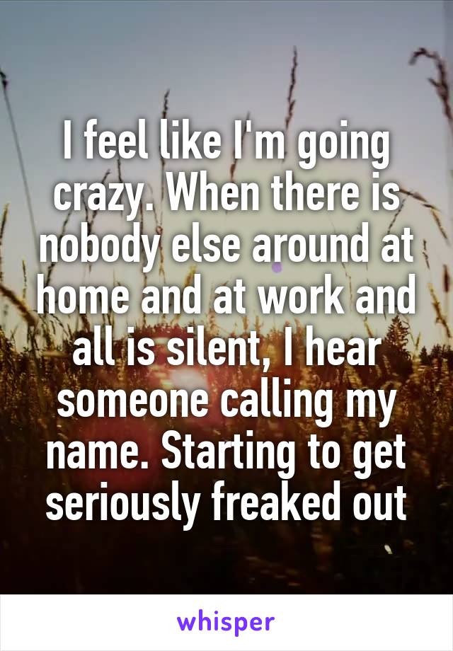 I feel like I'm going crazy. When there is nobody else around at home and at work and all is silent, I hear someone calling my name. Starting to get seriously freaked out