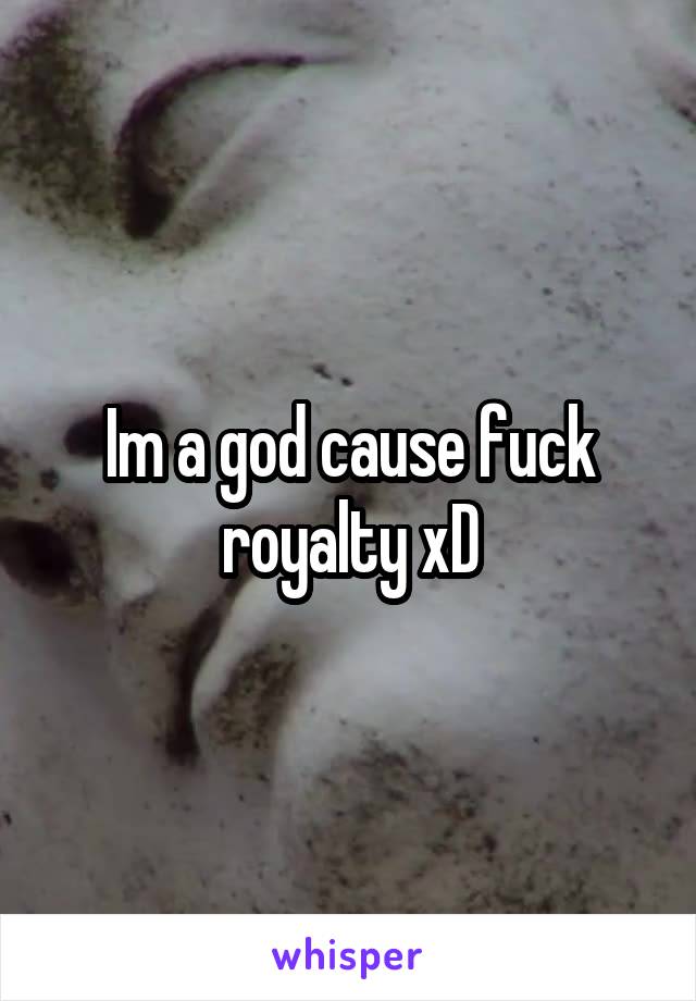 Im a god cause fuck royalty xD