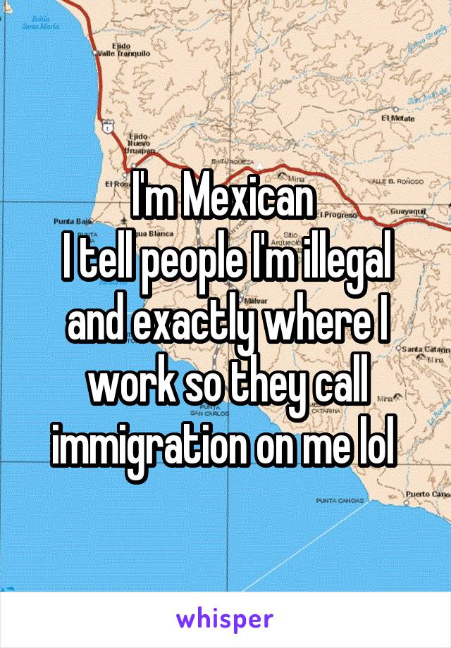 I'm Mexican 
I tell people I'm illegal and exactly where I work so they call immigration on me lol 