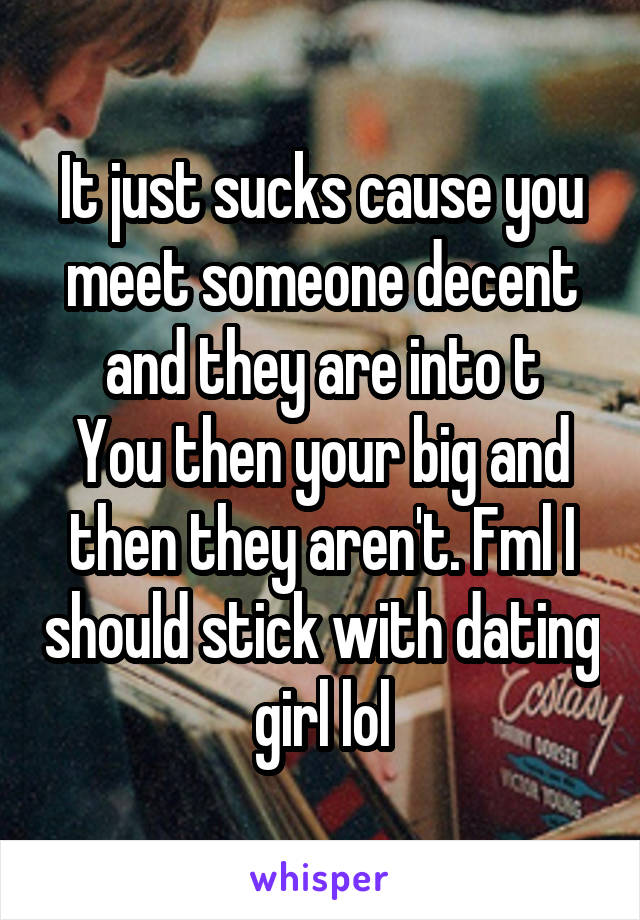 It just sucks cause you meet someone decent and they are into t
You then your big and then they aren't. Fml I should stick with dating girl lol
