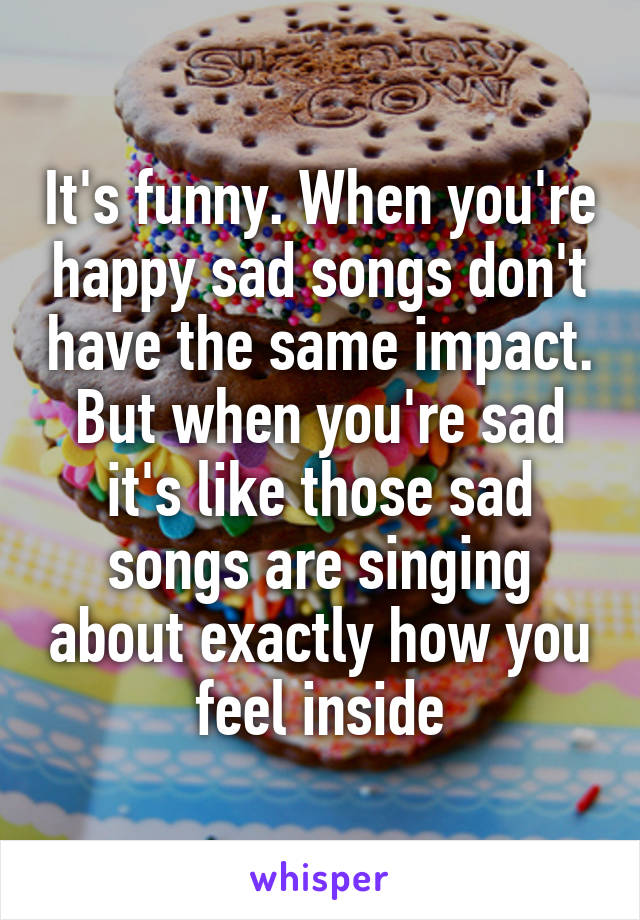 It's funny. When you're happy sad songs don't have the same impact. But when you're sad it's like those sad songs are singing about exactly how you feel inside