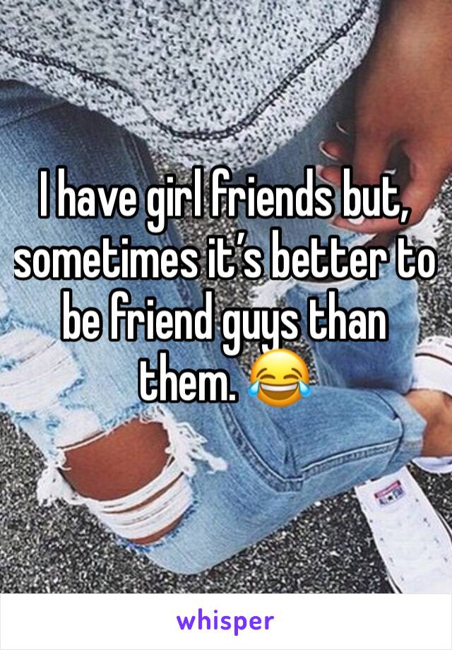 I have girl friends but, sometimes it’s better to be friend guys than them. 😂