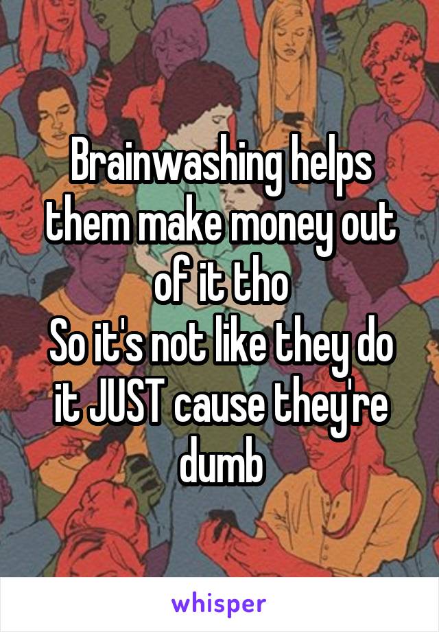 Brainwashing helps them make money out of it tho
So it's not like they do it JUST cause they're dumb