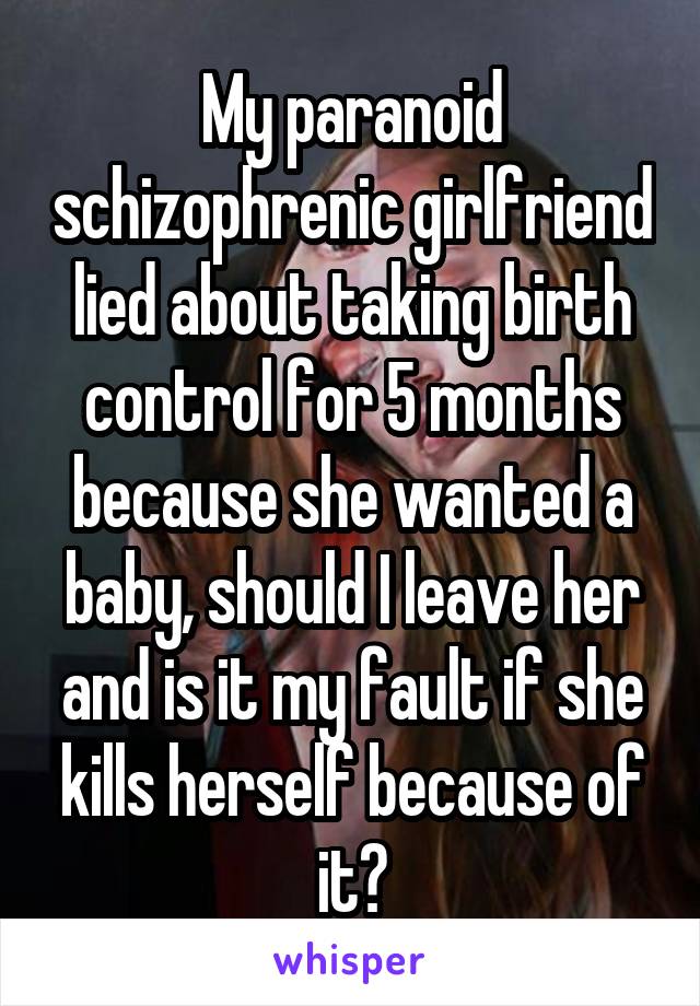 My paranoid schizophrenic girlfriend lied about taking birth control for 5 months because she wanted a baby, should I leave her and is it my fault if she kills herself because of it?