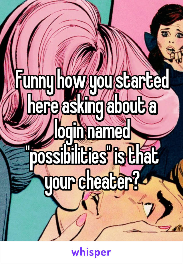 Funny how you started here asking about a login named "possibilities" is that your cheater?