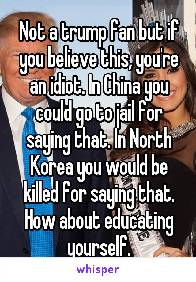 Not a trump fan but if you believe this, you're an idiot. In China you could go to jail for saying that. In North Korea you would be killed for saying that. How about educating yourself.