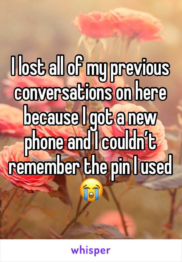 I lost all of my previous conversations on here because I got a new phone and I couldnâ€™t remember the pin I used ðŸ˜­