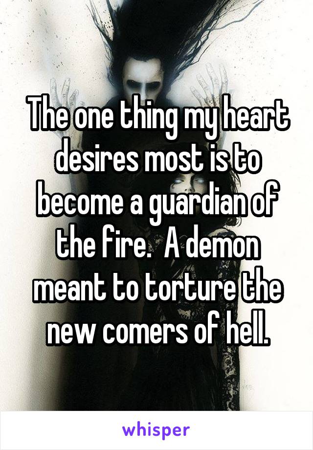 The one thing my heart desires most is to become a guardian of the fire.  A demon meant to torture the new comers of hell.
