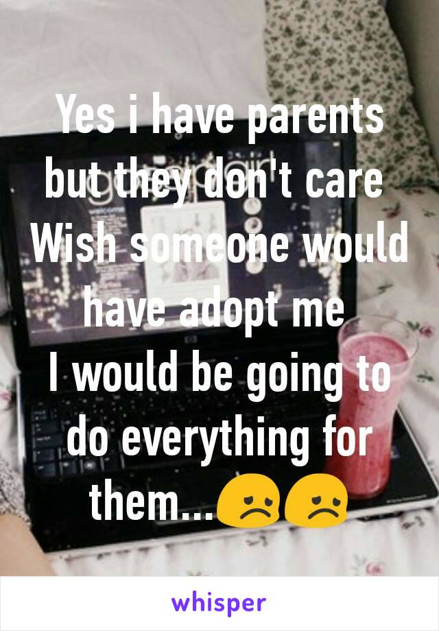 Yes i have parents but they don't care 
Wish someone would have adopt me 
I would be going to do everything for them...ðŸ˜žðŸ˜ž