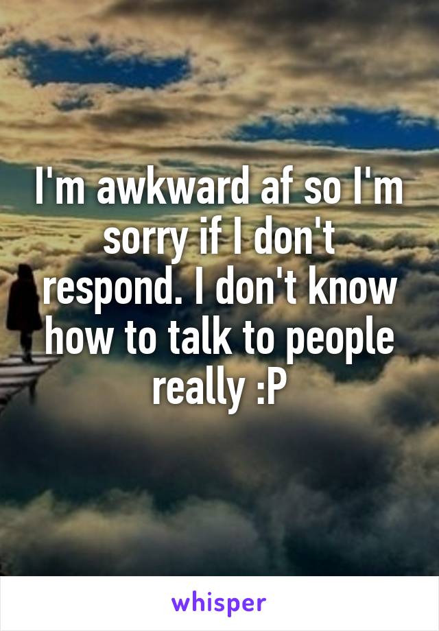 I'm awkward af so I'm sorry if I don't respond. I don't know how to talk to people really :P
