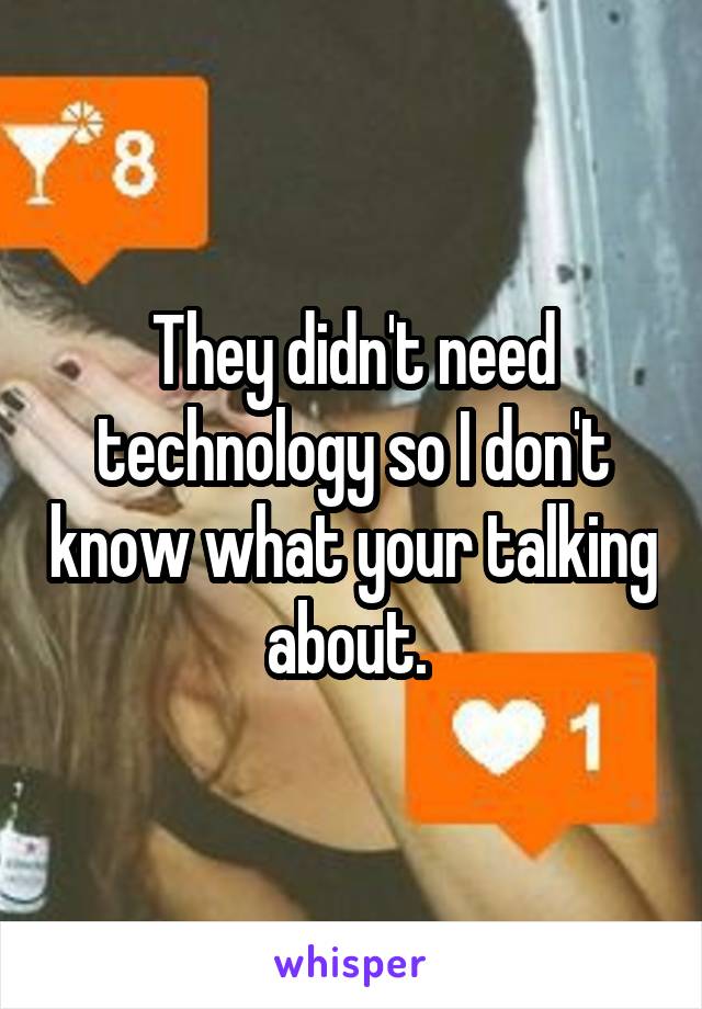 They didn't need technology so I don't know what your talking about. 