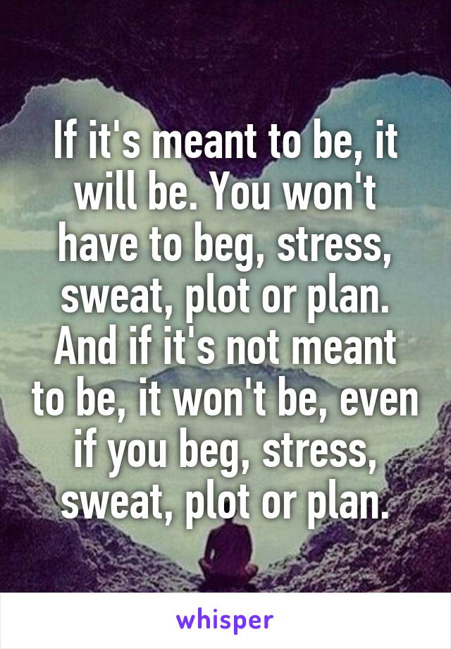 If it's meant to be, it will be. You won't have to beg, stress, sweat, plot or plan.
And if it's not meant to be, it won't be, even if you beg, stress, sweat, plot or plan.