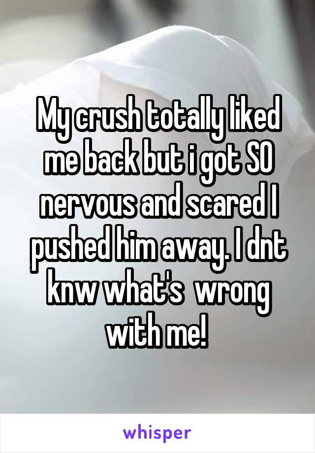 My crush totally liked me back but i got SO nervous and scared I pushed him away. I dnt knw what's  wrong with me! 