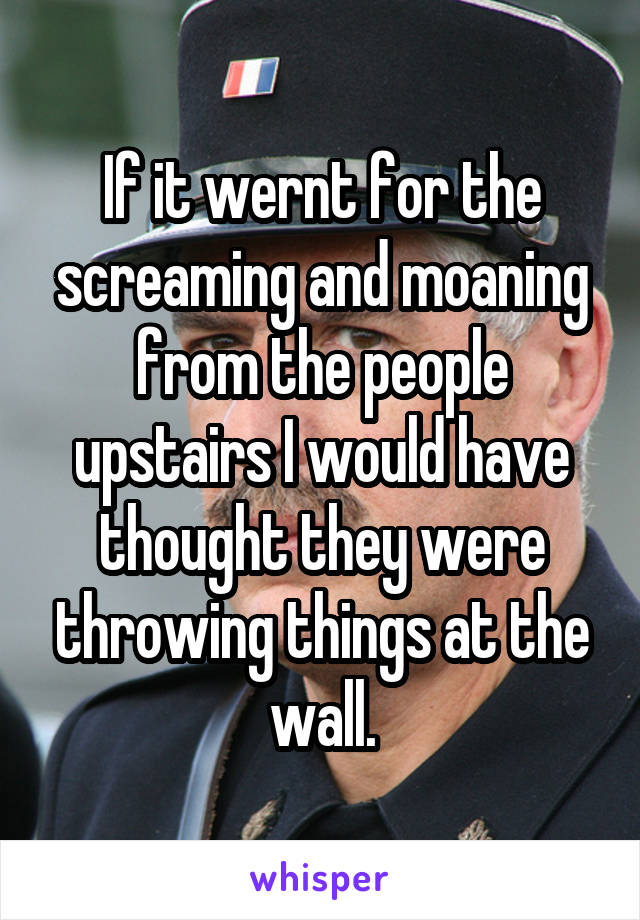 If it wernt for the screaming and moaning from the people upstairs I would have thought they were throwing things at the wall.