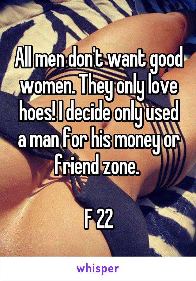 All men don't want good women. They only love hoes! I decide only used a man for his money or friend zone. 

F 22