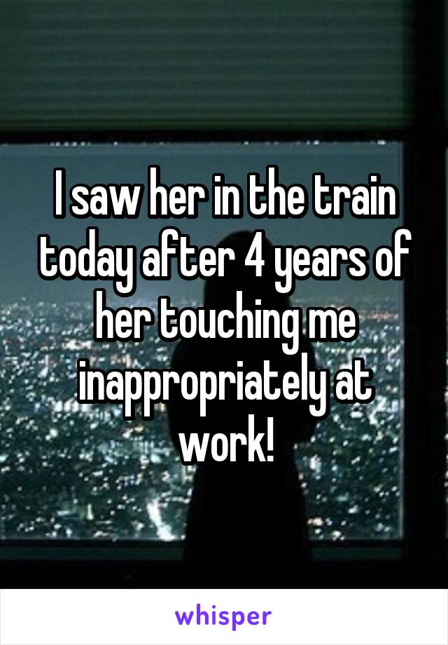 I saw her in the train today after 4 years of her touching me inappropriately at work!