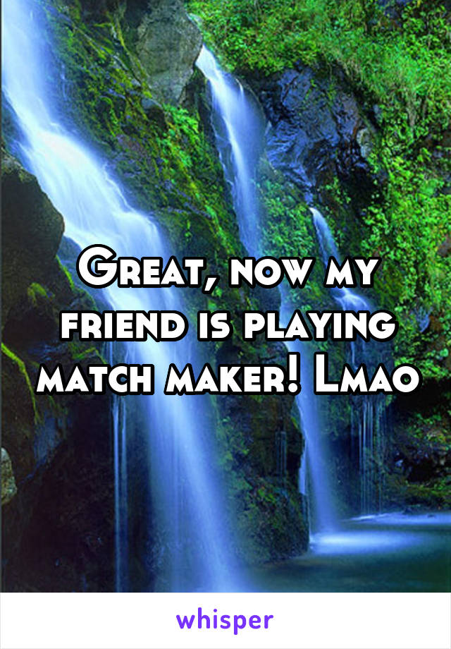 Great, now my friend is playing match maker! Lmao