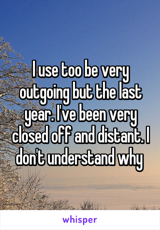 I use too be very outgoing but the last year. I've been very closed off and distant. I don't understand why 