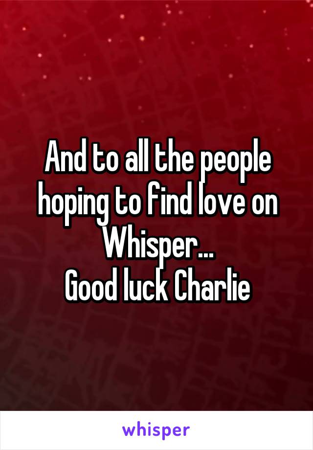 And to all the people hoping to find love on Whisper...
Good luck Charlie