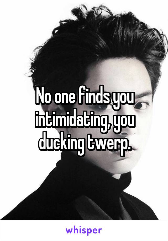 No one finds you intimidating, you ducking twerp.