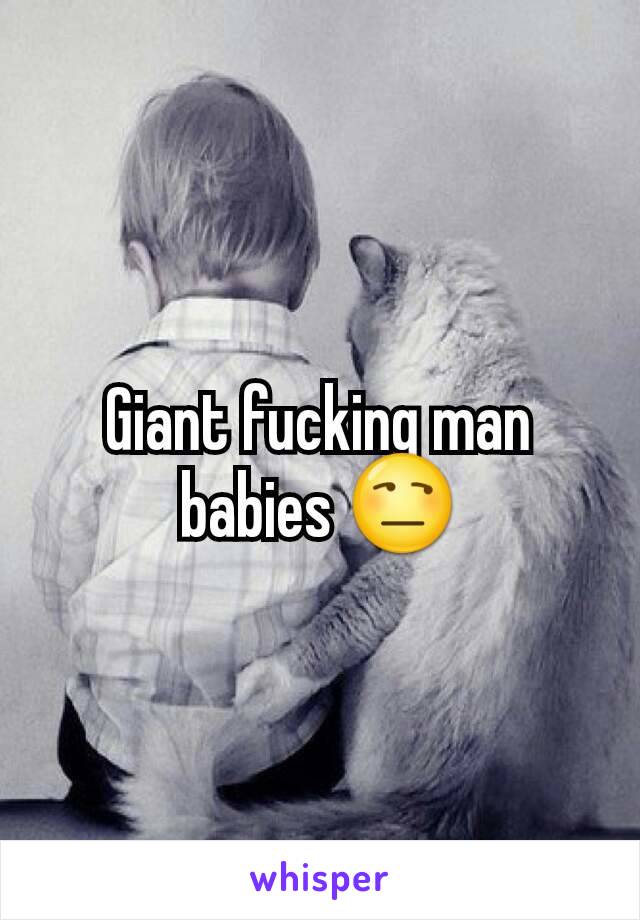 Giant fucking man babies 😒