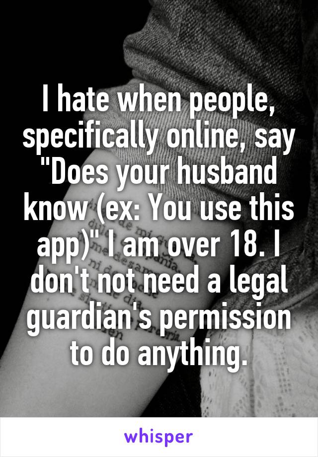 I hate when people, specifically online, say "Does your husband know (ex: You use this app)" I am over 18. I don't not need a legal guardian's permission to do anything.